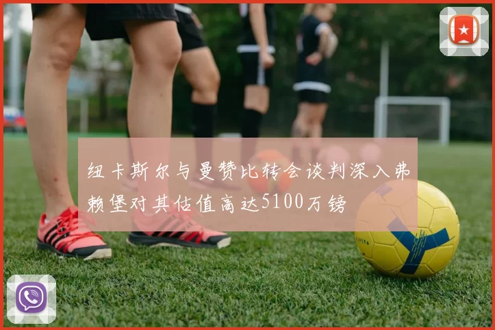 纽卡斯尔与曼赞比转会谈判深入弗赖堡对其估值高达5100万镑