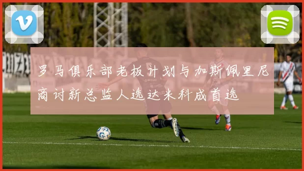 罗马俱乐部老板计划与加斯佩里尼商讨新总监人选达米科成首选