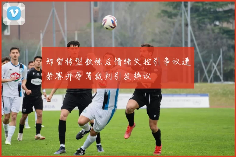 郑智转型教练后情绪失控引争议遭禁赛并辱骂裁判引发热议