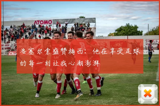 洛塞尔索盛赞梅西：他在享受足球的每一刻让我心潮澎湃