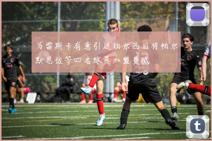 马雷斯卡有意引进切尔西旧将帕尔默恩佐等四名球员加盟曼城