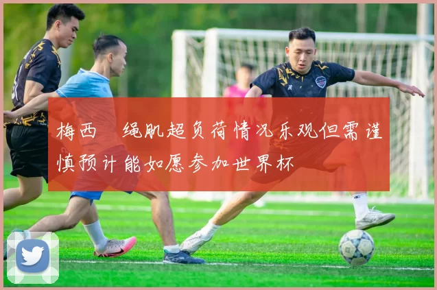 梅西腘绳肌超负荷情况乐观但需谨慎预计能如愿参加世界杯