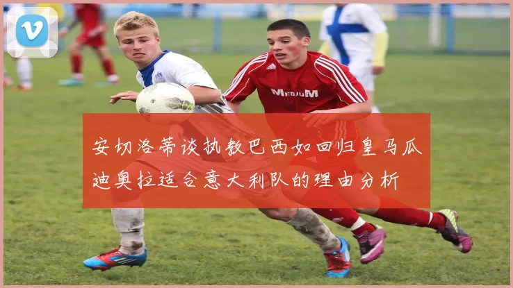 安切洛蒂谈执教巴西如回归皇马瓜迪奥拉适合意大利队的理由分析