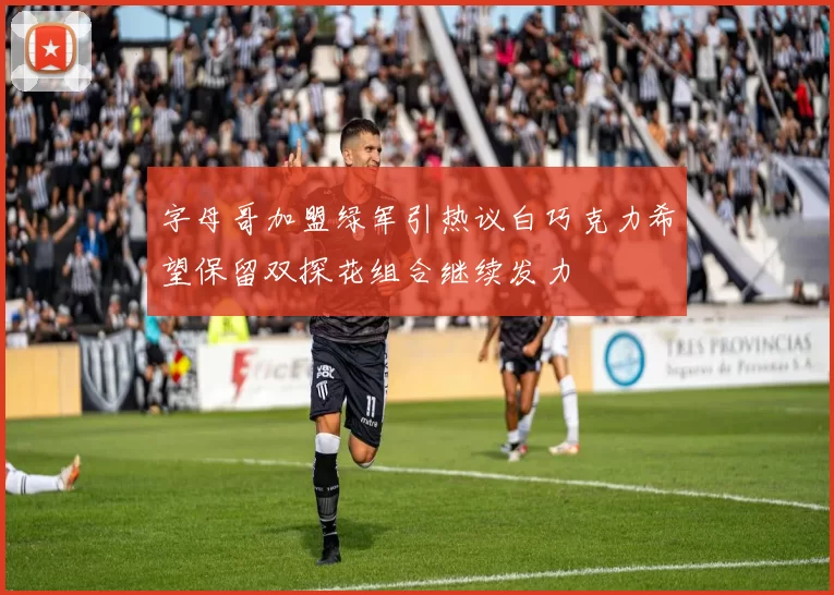 字母哥加盟绿军引热议白巧克力希望保留双探花组合继续发力