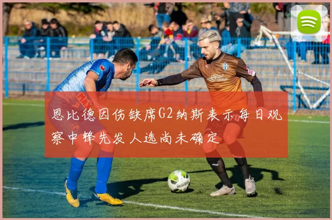 恩比德因伤缺席G2纳斯表示每日观察中锋先发人选尚未确定
