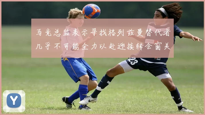 马竞总监表示寻找格列兹曼替代者几乎不可能全力以赴迎接转会窗关闭