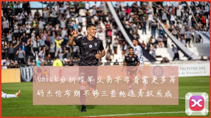 Amick分析绿军交易字母哥需更多筹码杰伦布朗不够三首轮选秀权或成关键