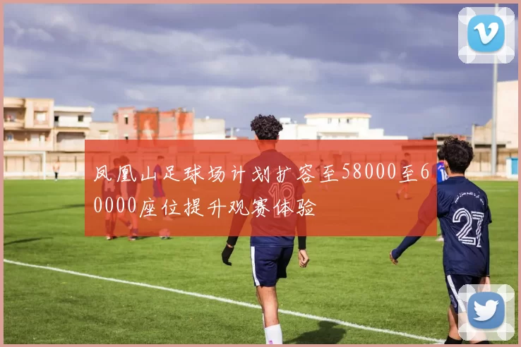 凤凰山足球场计划扩容至58000至60000座位提升观赛体验