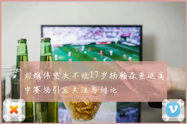 刘维伟坚决不让17岁杨瀚森重返高中赛场引发关注与讨论