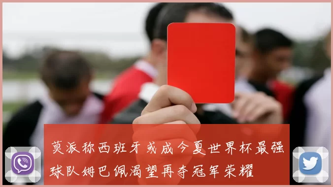 莫派称西班牙或成今夏世界杯最强球队姆巴佩渴望再夺冠军荣耀