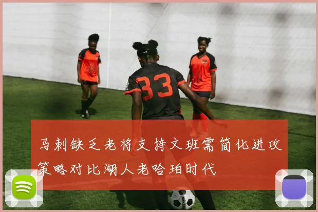 马刺缺乏老将支持文班需简化进攻策略对比湖人老哈珀时代