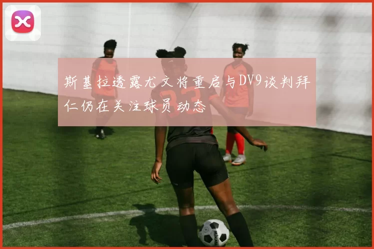 斯基拉透露尤文将重启与DV9谈判拜仁仍在关注球员动态