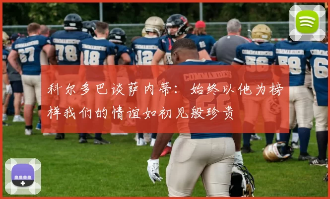 科尔多巴谈萨内蒂：始终以他为榜样我们的情谊如初见般珍贵