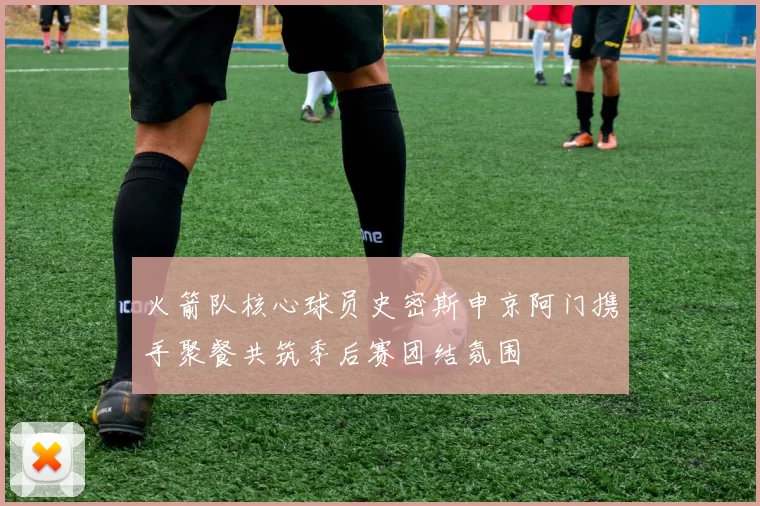 火箭队核心球员史密斯申京阿门携手聚餐共筑季后赛团结氛围