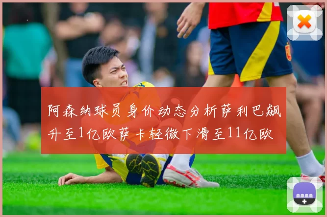阿森纳球员身价动态分析萨利巴飙升至1亿欧萨卡轻微下滑至11亿欧